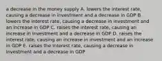 a decrease in the money supply A. lowers the interest rate, causing a decrease in investment and a decrease in GDP B. lowers the interest rate, causing a decrease in investment and an increase in GDP C. raises the interest rate, causing an increase in investment and a decrease in GDP D. raises the interest rate, causing an increase in investment and an increase in GDP E. raises the interest rate, causing a decrease in investment and a decrease in GDP