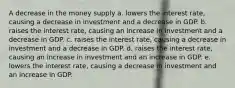 A decrease in the money supply a. lowers the interest rate, causing a decrease in investment and a decrease in GDP. b. raises the interest rate, causing an increase in investment and a decrease in GDP. c. raises the interest rate, causing a decrease in investment and a decrease in GDP. d. raises the interest rate, causing an increase in investment and an increase in GDP. e. lowers the interest rate, causing a decrease in investment and an increase in GDP.