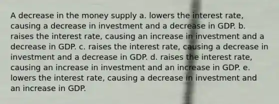 A decrease in the money supply a. lowers the interest rate, causing a decrease in investment and a decrease in GDP. b. raises the interest rate, causing an increase in investment and a decrease in GDP. c. raises the interest rate, causing a decrease in investment and a decrease in GDP. d. raises the interest rate, causing an increase in investment and an increase in GDP. e. lowers the interest rate, causing a decrease in investment and an increase in GDP.