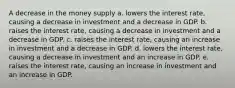 A decrease in the money supply a. lowers the interest rate, causing a decrease in investment and a decrease in GDP. b. raises the interest rate, causing a decrease in investment and a decrease in GDP. c. raises the interest rate, causing an increase in investment and a decrease in GDP. d. lowers the interest rate, causing a decrease in investment and an increase in GDP. e. raises the interest rate, causing an increase in investment and an increase in GDP.