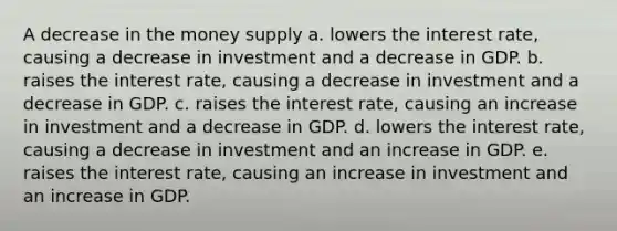 A decrease in the money supply a. lowers the interest rate, causing a decrease in investment and a decrease in GDP. b. raises the interest rate, causing a decrease in investment and a decrease in GDP. c. raises the interest rate, causing an increase in investment and a decrease in GDP. d. lowers the interest rate, causing a decrease in investment and an increase in GDP. e. raises the interest rate, causing an increase in investment and an increase in GDP.