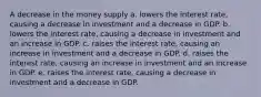 A decrease in the money supply a. lowers the interest rate, causing a decrease in investment and a decrease in GDP. b. lowers the interest rate, causing a decrease in investment and an increase in GDP. c. raises the interest rate, causing an increase in investment and a decrease in GDP. d. raises the interest rate, causing an increase in investment and an increase in GDP. e. raises the interest rate, causing a decrease in investment and a decrease in GDP.