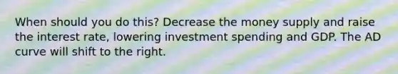 When should you do this? Decrease the money supply and raise the interest rate, lowering investment spending and GDP. The AD curve will shift to the right.