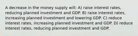 A decrease in the money supply will: A) raise interest rates, reducing planned investment and GDP. B) raise interest rates, increasing planned investment and lowering GDP. C) reduce interest rates, increasing planned investment and GDP. D) reduce interest rates, reducing planned investment and GDP.