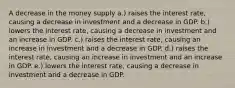 A decrease in the money supply a.) raises the interest rate, causing a decrease in investment and a decrease in GDP. b.) lowers the interest rate, causing a decrease in investment and an increase in GDP. c.) raises the interest rate, causing an increase in investment and a decrease in GDP. d.) raises the interest rate, causing an increase in investment and an increase in GDP. e.) lowers the interest rate, causing a decrease in investment and a decrease in GDP.