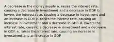 A decrease in the money supply a. raises the interest rate, causing a decrease in investment and a decrease in GDP. b. lowers the interest rate, causing a decrease in investment and an increase in GDP. c. raises the interest rate, causing an increase in investment and a decrease in GDP. d. lowers the interest rate, causing a decrease in investment and a decrease in GDP. e. raises the interest rate, causing an increase in investment and an increase in GDP.