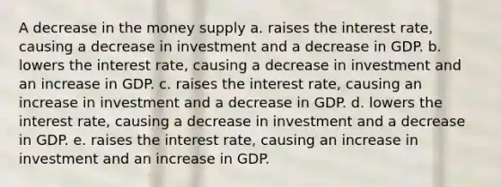 A decrease in the money supply a. raises the interest rate, causing a decrease in investment and a decrease in GDP. b. lowers the interest rate, causing a decrease in investment and an increase in GDP. c. raises the interest rate, causing an increase in investment and a decrease in GDP. d. lowers the interest rate, causing a decrease in investment and a decrease in GDP. e. raises the interest rate, causing an increase in investment and an increase in GDP.