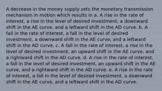 A decrease in the money supply sets the monetary transmission mechanism in motion which results in a. A rise in the rate of interest, a rise in the level of desired investment, a downward shift in the AE curve, and a leftward shift in the AD curve. b. A fall in the rate of interest, a fall in the level of desired investment, a downward shift in the AE curve, and a leftward shift in the AD curve. c. A fall in the rate of interest, a rise in the level of desired investment, an upward shift in the AE curve, and a rightward shift in the AD curve. d. A rise in the rate of interest, a fall in the level of desired investment, an upward shift in the AE curve, and a rightward shift in the AD curve. e. A rise in the rate of interest, a fall in the level of desired investment, a downward shift in the AE curve, and a leftward shift in the AD curve.