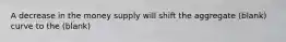 A decrease in the money supply will shift the aggregate (blank) curve to the (blank)