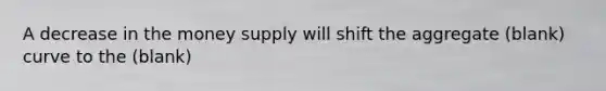 A decrease in the money supply will shift the aggregate (blank) curve to the (blank)