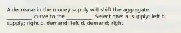 A decrease in the money supply will shift the aggregate __________ curve to the __________. Select one: a. supply; left b. supply; right c. demand; left d. demand; right