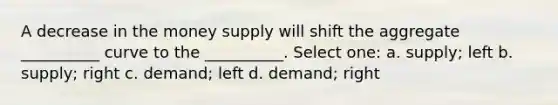 A decrease in the money supply will shift the aggregate __________ curve to the __________. Select one: a. supply; left b. supply; right c. demand; left d. demand; right