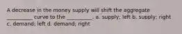 A decrease in the money supply will shift the aggregate __________ curve to the __________. a. supply; left b. supply; right c. demand; left d. demand; right