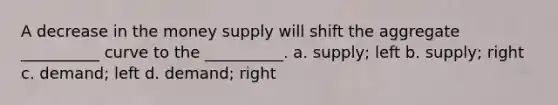 A decrease in the money supply will shift the aggregate __________ curve to the __________. a. supply; left b. supply; right c. demand; left d. demand; right