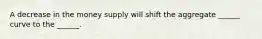 A decrease in the money supply will shift the aggregate ______ curve to the ______.