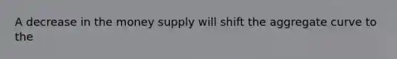 A decrease in the money supply will shift the aggregate curve to the