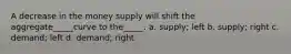 A decrease in the money supply will shift the aggregate_____curve to the_____. a. supply; left b. supply; right c. demand; left d. demand; right