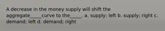 A decrease in the money supply will shift the aggregate_____curve to the_____. a. supply; left b. supply; right c. demand; left d. demand; right