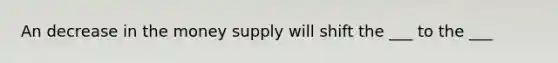 An decrease in the money supply will shift the ___ to the ___