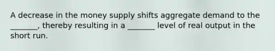 A decrease in the money supply shifts aggregate demand to the _______, thereby resulting in a _______ level of real output in the short run.