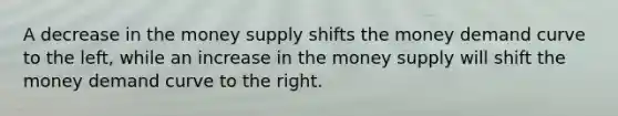 A decrease in the money supply shifts the money demand curve to the left, while an increase in the money supply will shift the money demand curve to the right.