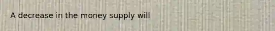 A decrease in the money supply will