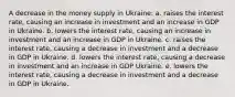 A decrease in the money supply in Ukraine: a. raises the interest rate, causing an increase in investment and an increase in GDP in Ukraine. b. lowers the interest rate, causing an increase in investment and an increase in GDP in Ukraine. c. raises the interest rate, causing a decrease in investment and a decrease in GDP in Ukraine. d. lowers the interest rate, causing a decrease in investment and an increase in GDP Ukraine. e. lowers the interest rate, causing a decrease in investment and a decrease in GDP in Ukraine.