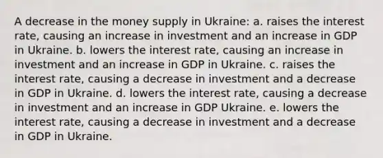 A decrease in the money supply in Ukraine: a. raises the interest rate, causing an increase in investment and an increase in GDP in Ukraine. b. lowers the interest rate, causing an increase in investment and an increase in GDP in Ukraine. c. raises the interest rate, causing a decrease in investment and a decrease in GDP in Ukraine. d. lowers the interest rate, causing a decrease in investment and an increase in GDP Ukraine. e. lowers the interest rate, causing a decrease in investment and a decrease in GDP in Ukraine.