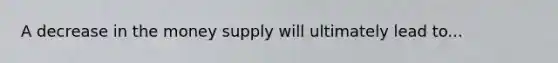 A decrease in the money supply will ultimately lead to...