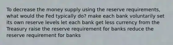 To decrease the money supply using the reserve requirements, what would the Fed typically do? make each bank voluntarily set its own reserve levels let each bank get less currency from the Treasury raise the reserve requirement for banks reduce the reserve requirement for banks