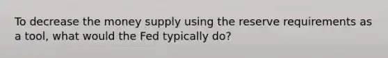 To decrease the money supply using the reserve requirements as a tool, what would the Fed typically do?