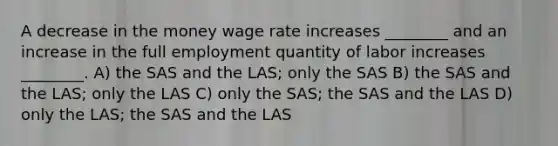 A decrease in the money wage rate increases ________ and an increase in the full employment quantity of labor increases ________. A) the SAS and the LAS; only the SAS B) the SAS and the LAS; only the LAS C) only the SAS; the SAS and the LAS D) only the LAS; the SAS and the LAS