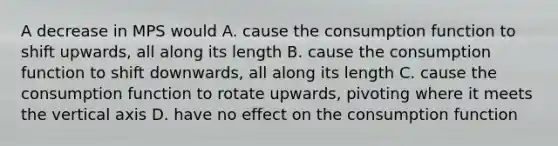 A decrease in MPS would A. cause the consumption function to shift upwards, all along its length B. cause the consumption function to shift downwards, all along its length C. cause the consumption function to rotate upwards, pivoting where it meets the vertical axis D. have no effect on the consumption function