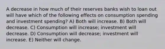 A decrease in how much of their reserves banks wish to loan out will have which of the following effects on consumption spending and investment spending? A) Both will increase. B) Both will decrease. C) Consumption will increase; investment will decrease. D) Consumption will decrease; investment will increase. E) Neither will change.