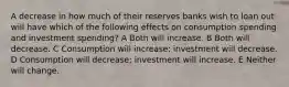 A decrease in how much of their reserves banks wish to loan out will have which of the following effects on consumption spending and investment spending? A Both will increase. B Both will decrease. C Consumption will increase; investment will decrease. D Consumption will decrease; investment will increase. E Neither will change.