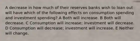 A decrease in how much of their reserves banks wish to loan out will have which of the following effects on consumption spending and investment spending? A Both will increase. B Both will decrease. C Consumption will increase; investment will decrease. D Consumption will decrease; investment will increase. E Neither will change.