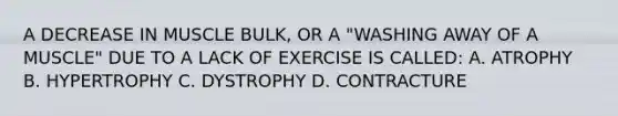 A DECREASE IN MUSCLE BULK, OR A "WASHING AWAY OF A MUSCLE" DUE TO A LACK OF EXERCISE IS CALLED: A. ATROPHY B. HYPERTROPHY C. DYSTROPHY D. CONTRACTURE