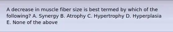 A decrease in muscle fiber size is best termed by which of the following? A. Synergy B. Atrophy C. Hypertrophy D. Hyperplasia E. None of the above