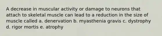 A decrease in muscular activity or damage to neurons that attach to skeletal muscle can lead to a reduction in the size of muscle called a. denervation b. myasthenia gravis c. dystrophy d. rigor mortis e. atrophy