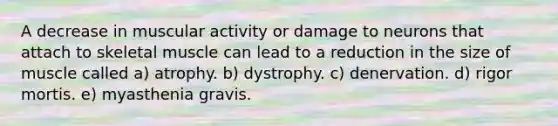 A decrease in muscular activity or damage to neurons that attach to skeletal muscle can lead to a reduction in the size of muscle called a) atrophy. b) dystrophy. c) denervation. d) rigor mortis. e) myasthenia gravis.