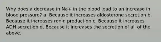 Why does a decrease in Na+ in <a href='https://www.questionai.com/knowledge/k7oXMfj7lk-the-blood' class='anchor-knowledge'>the blood</a> lead to an increase in <a href='https://www.questionai.com/knowledge/kD0HacyPBr-blood-pressure' class='anchor-knowledge'>blood pressure</a>? a. Because it increases aldosterone secretion b. Because it increases renin production c. Because it increases ADH secretion d. Because it increases the secretion of all of the above.