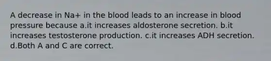 A decrease in Na+ in the blood leads to an increase in blood pressure because a.it increases aldosterone secretion. b.it increases testosterone production. c.it increases ADH secretion. d.Both A and C are correct.