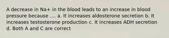 A decrease in Na+ in <a href='https://www.questionai.com/knowledge/k7oXMfj7lk-the-blood' class='anchor-knowledge'>the blood</a> leads to an increase in <a href='https://www.questionai.com/knowledge/kD0HacyPBr-blood-pressure' class='anchor-knowledge'>blood pressure</a> because .... a. It increases aldosterone secretion b. It increases testosterone production c. It increases ADH secretion d. Both A and C are correct