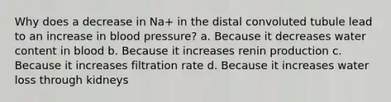 Why does a decrease in Na+ in the distal convoluted tubule lead to an increase in blood pressure? a. Because it decreases water content in blood b. Because it increases renin production c. Because it increases filtration rate d. Because it increases water loss through kidneys