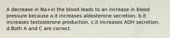 A decrease in Na+in the blood leads to an increase in blood pressure because a.it increases aldosterone secretion. b.it increases testosterone production. c.it increases ADH secretion. d.Both A and C are correct.