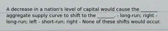 A decrease in a nation's level of capital would cause the _______ aggregate supply curve to shift to the _______. - long-run; right - long-run; left - short-run; right - None of these shifts would occur.