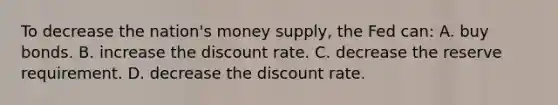 To decrease the nation's money supply, the Fed can: A. buy bonds. B. increase the discount rate. C. decrease the reserve requirement. D. decrease the discount rate.