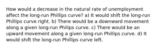 How would a decrease in the natural rate of unemployment affect the long-run Phillips curve? a) It would shift the long-run Phillips curve right. b) There would be a downward movement along a given long-run Philips curve. c) There would be an upward movement along a given long-run Phillips curve. d) It would shift the long-run Phillips curve left.