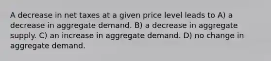 A decrease in net taxes at a given price level leads to A) a decrease in aggregate demand. B) a decrease in aggregate supply. C) an increase in aggregate demand. D) no change in aggregate demand.