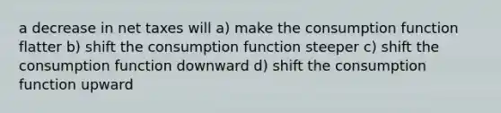 a decrease in net taxes will a) make the consumption function flatter b) shift the consumption function steeper c) shift the consumption function downward d) shift the consumption function upward